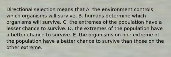 Directional selection means that A. the environment controls which organisms will survive. B. humans determine which organisms will survive. C. the extremes of the population have a lesser chance to survive. D. the extremes of the population have a better chance to survive. E. the organisms on one extreme of the population have a better chance to survive than those on the other extreme.