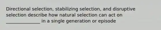 Directional selection, stabilizing selection, and disruptive selection describe how natural selection can act on _______________ in a single generation or episode