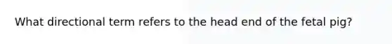 What directional term refers to the head end of the fetal pig?