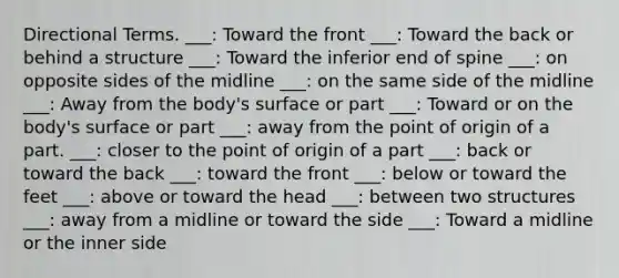 Directional Terms. ___: Toward the front ___: Toward the back or behind a structure ___: Toward the inferior end of spine ___: on opposite sides of the midline ___: on the same side of the midline ___: Away from the body's surface or part ___: Toward or on the body's surface or part ___: away from the point of origin of a part. ___: closer to the point of origin of a part ___: back or toward the back ___: toward the front ___: below or toward the feet ___: above or toward the head ___: between two structures ___: away from a midline or toward the side ___: Toward a midline or the inner side