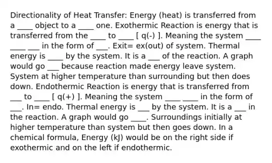 Directionality of Heat Transfer: Energy (heat) is transferred from a ____ object to a ____ one. Exothermic Reaction is energy that is transferred from the ____ to ____ [ q(-) ]. Meaning the system ____ ____ ___ in the form of ___. Exit= ex(out) of system. Thermal energy is ____ by the system. It is a ___ of the reaction. A graph would go ___ because reaction made energy leave system. System at higher temperature than surrounding but then does down. Endothermic Reaction is energy that is transferred from ___ to ____ [ q(+) ]. Meaning the system ____ ____ in the form of ___. In= endo. Thermal energy is ___ by the system. It is a ___ in the reaction. A graph would go ____. Surroundings initially at higher temperature than system but then goes down. In a chemical formula, Energy (kJ) would be on the right side if exothermic and on the left if endothermic.