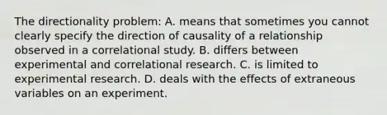 The directionality problem: A. means that sometimes you cannot clearly specify the direction of causality of a relationship observed in a correlational study. B. differs between experimental and correlational research. C. is limited to experimental research. D. deals with the effects of extraneous variables on an experiment.