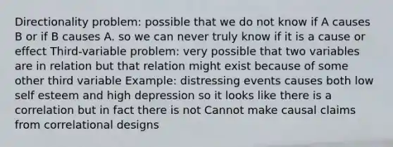 Directionality problem: possible that we do not know if A causes B or if B causes A. so we can never truly know if it is a cause or effect Third-variable problem: very possible that two variables are in relation but that relation might exist because of some other third variable Example: distressing events causes both low self esteem and high depression so it looks like there is a correlation but in fact there is not Cannot make causal claims from correlational designs