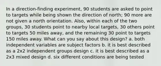 In a direction-finding experiment, 90 students are asked to point to targets while being shown the direction of north; 90 more are not given a north orientation. Also, within each of the two groups, 30 students point to nearby local targets, 30 others point to targets 50 miles away, and the remaining 30 point to targets 150 miles away. What can you say about this design? a. both independent variables are subject factors b. it is best described as a 2x2 independent groups design c. it is best described as a 2x3 mixed design d. six different conditions are being tested