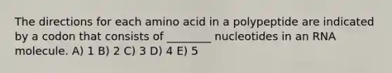 The directions for each amino acid in a polypeptide are indicated by a codon that consists of ________ nucleotides in an RNA molecule. A) 1 B) 2 C) 3 D) 4 E) 5