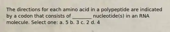 The directions for each amino acid in a polypeptide are indicated by a codon that consists of ________ nucleotide(s) in an RNA molecule. Select one: a. 5 b. 3 c. 2 d. 4