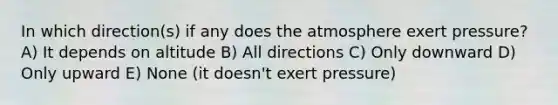 In which direction(s) if any does the atmosphere exert pressure? A) It depends on altitude B) All directions C) Only downward D) Only upward E) None (it doesn't exert pressure)