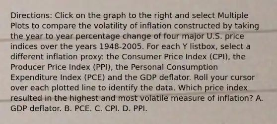 ​Directions: Click on the graph to the right and select Multiple Plots to compare the volatility of inflation constructed by taking the year to year percentage change of four major U.S. price indices over the years​ 1948-2005. For each Y​ listbox, select a different inflation​ proxy: the Consumer Price Index​ (CPI), the Producer Price Index​ (PPI), the Personal Consumption Expenditure Index​ (PCE) and the GDP deflator. Roll your cursor over each plotted line to identify the data. Which price index resulted in the highest and most volatile measure of​ inflation? A. GDP deflator. B. PCE. C. CPI. D. PPI.