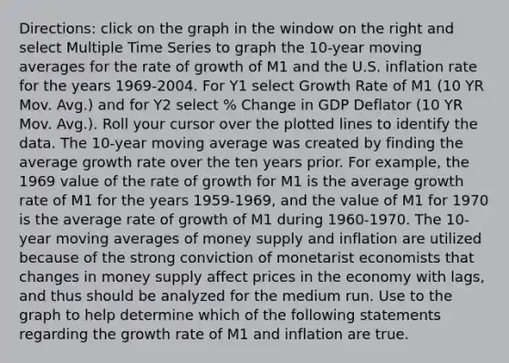 ​Directions: click on the graph in the window on the right and select Multiple Time Series to graph the​ 10-year moving averages for the rate of growth of M1 and the U.S. inflation rate for the years​ 1969-2004. For Y1 select Growth Rate of M1​ (10 YR Mov.​ Avg.) and for Y2 select​ % Change in GDP Deflator​ (10 YR Mov.​ Avg.). Roll your cursor over the plotted lines to identify the data. The​ 10-year moving average was created by finding the average growth rate over the ten years prior. For​ example, the 1969 value of the rate of growth for M1 is the average growth rate of M1 for the years​ 1959-1969, and the value of M1 for 1970 is the average rate of growth of M1 during​ 1960-1970. The​ 10-year moving averages of money supply and inflation are utilized because of the strong conviction of monetarist economists that changes in money supply affect prices in the economy with​ lags, and thus should be analyzed for the medium run. Use to the graph to help determine which of the following statements regarding the growth rate of M1 and inflation are true.