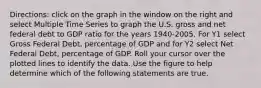 ​Directions: click on the graph in the window on the right and select Multiple Time Series to graph the U.S. gross and net federal debt to GDP ratio for the years​ 1940-2005. For Y1 select Gross Federal​ Debt, percentage of GDP and for Y2 select Net Federal​ Debt, percentage of GDP. Roll your cursor over the plotted lines to identify the data. Use the figure to help determine which of the following statements are true.