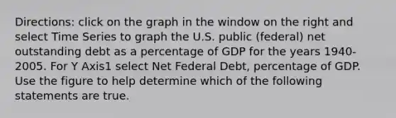 ​Directions: click on the graph in the window on the right and select Time Series to graph the U.S. public​ (federal) net outstanding debt as a percentage of GDP for the years​ 1940-2005. For Y Axis1 select Net Federal​ Debt, percentage of GDP. Use the figure to help determine which of the following statements are true.