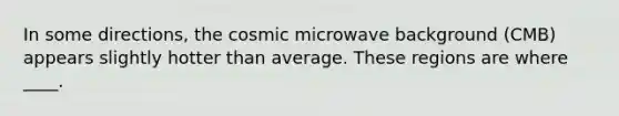 In some directions, the cosmic microwave background (CMB) appears slightly hotter than average. These regions are where ____.