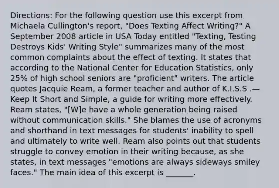 Directions: For the following question use this excerpt from Michaela Cullington's report, "Does Texting Affect Writing?" A September 2008 article in USA Today entitled "Texting, Testing Destroys Kids' Writing Style" summarizes many of the most common complaints about the effect of texting. It states that according to the National Center for Education Statistics, only 25% of high school seniors are "proficient" writers. The article quotes Jacquie Ream, a former teacher and author of K.I.S.S .— Keep It Short and Simple, a guide for writing more effectively. Ream states, "[W]e have a whole generation being raised without communication skills." She blames the use of acronyms and shorthand in text messages for students' inability to spell and ultimately to write well. Ream also points out that students struggle to convey emotion in their writing because, as she states, in text messages "emotions are always sideways smiley faces." The main idea of this excerpt is _______.