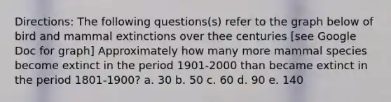 Directions: The following questions(s) refer to the graph below of bird and mammal extinctions over thee centuries [see Google Doc for graph] Approximately how many more mammal species become extinct in the period 1901-2000 than became extinct in the period 1801-1900? a. 30 b. 50 c. 60 d. 90 e. 140