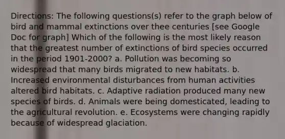 Directions: The following questions(s) refer to the graph below of bird and mammal extinctions over thee centuries [see Google Doc for graph] Which of the following is the most likely reason that the greatest number of extinctions of bird species occurred in the period 1901-2000? a. Pollution was becoming so widespread that many birds migrated to new habitats. b. Increased environmental disturbances from human activities altered bird habitats. c. Adaptive radiation produced many new species of birds. d. Animals were being domesticated, leading to the agricultural revolution. e. Ecosystems were changing rapidly because of widespread glaciation.