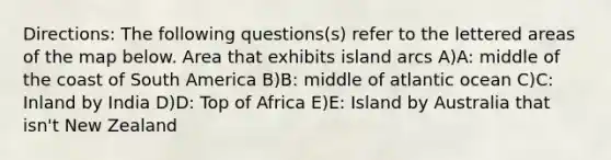 Directions: The following questions(s) refer to the lettered areas of the map below. Area that exhibits island arcs A)A: middle of the coast of South America B)B: middle of atlantic ocean C)C: Inland by India D)D: Top of Africa E)E: Island by Australia that isn't New Zealand