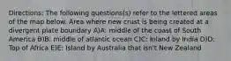 Directions: The following questions(s) refer to the lettered areas of the map below. Area where new crust is being created at a divergent plate boundary A)A: middle of the coast of South America B)B: middle of atlantic ocean C)C: Inland by India D)D: Top of Africa E)E: Island by Australia that isn't New Zealand