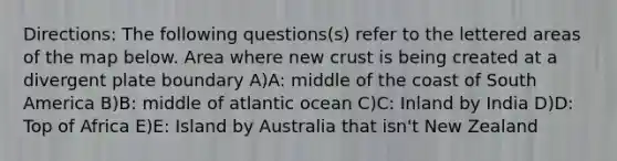 Directions: The following questions(s) refer to the lettered areas of the map below. Area where new crust is being created at a divergent plate boundary A)A: middle of the coast of South America B)B: middle of atlantic ocean C)C: Inland by India D)D: Top of Africa E)E: Island by Australia that isn't New Zealand