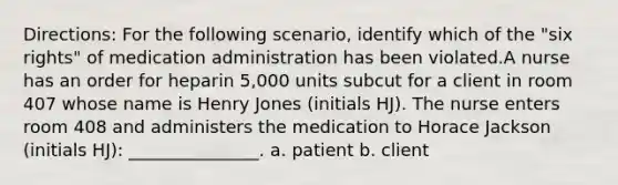 Directions: For the following scenario, identify which of the "six rights" of medication administration has been violated.A nurse has an order for heparin 5,000 units subcut for a client in room 407 whose name is Henry Jones (initials HJ). The nurse enters room 408 and administers the medication to Horace Jackson (initials HJ): _______________. a. patient b. client