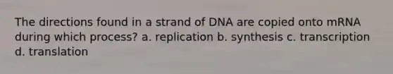 The directions found in a strand of DNA are copied onto mRNA during which process? a. replication b. synthesis c. transcription d. translation