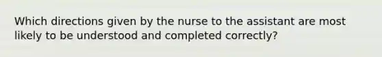 Which directions given by the nurse to the assistant are most likely to be understood and completed correctly?