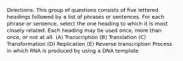 Directions: This group of questions consists of five lettered headings followed by a list of phrases or sentences. For each phrase or sentence, select the one heading to which it is most closely related. Each heading may be used once, more than once, or not at all. (A) Transcription (B) Translation (C) Transformation (D) Replication (E) Reverse transcription Process in which RNA is produced by using a DNA template