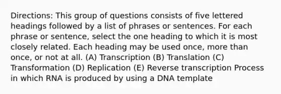 Directions: This group of questions consists of five lettered headings followed by a list of phrases or sentences. For each phrase or sentence, select the one heading to which it is most closely related. Each heading may be used once, more than once, or not at all. (A) Transcription (B) Translation (C) Transformation (D) Replication (E) Reverse transcription Process in which RNA is produced by using a DNA template