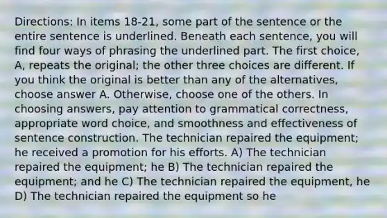 Directions: In items 18-21, some part of the sentence or the entire sentence is underlined. Beneath each sentence, you will find four ways of phrasing the underlined part. The first choice, A, repeats the original; the other three choices are different. If you think the original is better than any of the alternatives, choose answer A. Otherwise, choose one of the others. In choosing answers, pay attention to grammatical correctness, appropriate word choice, and smoothness and effectiveness of sentence construction. The technician repaired the equipment; he received a promotion for his efforts. A) The technician repaired the equipment; he B) The technician repaired the equipment; and he C) The technician repaired the equipment, he D) The technician repaired the equipment so he