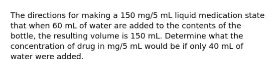 The directions for making a 150 mg/5 mL liquid medication state that when 60 mL of water are added to the contents of the bottle, the resulting volume is 150 mL. Determine what the concentration of drug in mg/5 mL would be if only 40 mL of water were added.