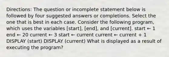 Directions: The question or incomplete statement below is followed by four suggested answers or completions. Select the one that is best in each case. Consider the following program, which uses the variables [start], [end], and [current]. start ← 1 end ← 20 current ← 3 start ← current current ← current + 1 DISPLAY (start) DISPLAY (current) What is displayed as a result of executing the program?