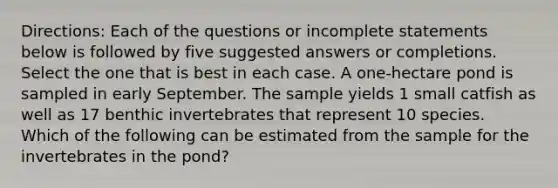 Directions: Each of the questions or incomplete statements below is followed by five suggested answers or completions. Select the one that is best in each case. A one-hectare pond is sampled in early September. The sample yields 1 small catfish as well as 17 benthic invertebrates that represent 10 species. Which of the following can be estimated from the sample for the invertebrates in the pond?