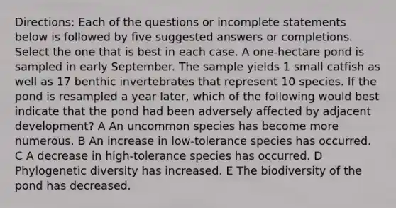 Directions: Each of the questions or incomplete statements below is followed by five suggested answers or completions. Select the one that is best in each case. A one-hectare pond is sampled in early September. The sample yields 1 small catfish as well as 17 benthic invertebrates that represent 10 species. If the pond is resampled a year later, which of the following would best indicate that the pond had been adversely affected by adjacent development? A An uncommon species has become more numerous. B An increase in low-tolerance species has occurred. C A decrease in high-tolerance species has occurred. D Phylogenetic diversity has increased. E The biodiversity of the pond has decreased.