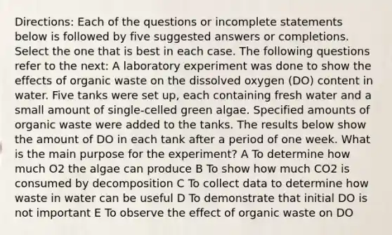 Directions: Each of the questions or incomplete statements below is followed by five suggested answers or completions. Select the one that is best in each case. The following questions refer to the next: A laboratory experiment was done to show the effects of organic waste on the dissolved oxygen (DO) content in water. Five tanks were set up, each containing fresh water and a small amount of single-celled green algae. Specified amounts of organic waste were added to the tanks. The results below show the amount of DO in each tank after a period of one week. What is the main purpose for the experiment? A To determine how much O2 the algae can produce B To show how much CO2 is consumed by decomposition C To collect data to determine how waste in water can be useful D To demonstrate that initial DO is not important E To observe the effect of organic waste on DO