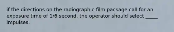 if the directions on the radiographic film package call for an exposure time of 1/6 second, the operator should select _____ impulses.