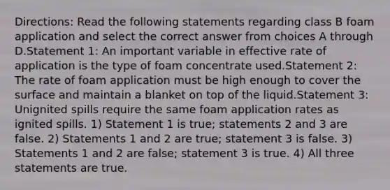 Directions: Read the following statements regarding class B foam application and select the correct answer from choices A through D.Statement 1: An important variable in effective rate of application is the type of foam concentrate used.Statement 2: The rate of foam application must be high enough to cover the surface and maintain a blanket on top of the liquid.Statement 3: Unignited spills require the same foam application rates as ignited spills. 1) Statement 1 is true; statements 2 and 3 are false. 2) Statements 1 and 2 are true; statement 3 is false. 3) Statements 1 and 2 are false; statement 3 is true. 4) All three statements are true.