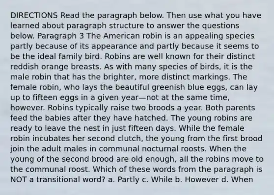 DIRECTIONS Read the paragraph below. Then use what you have learned about paragraph structure to answer the questions below. Paragraph 3 The American robin is an appealing species partly because of its appearance and partly because it seems to be the ideal family bird. Robins are well known for their distinct reddish orange breasts. As with many species of birds, it is the male robin that has the brighter, more distinct markings. The female robin, who lays the beautiful greenish blue eggs, can lay up to fifteen eggs in a given year—not at the same time, however. Robins typically raise two broods a year. Both parents feed the babies after they have hatched. The young robins are ready to leave the nest in just fifteen days. While the female robin incubates her second clutch, the young from the first brood join the adult males in communal nocturnal roosts. When the young of the second brood are old enough, all the robins move to the communal roost. Which of these words from the paragraph is NOT a transitional word? a. Partly c. While b. However d. When