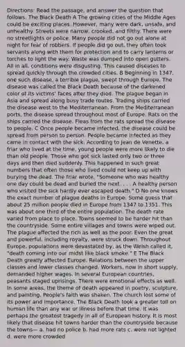 Directions: Read the passage, and answer the question that follows. The Black Death A The growing cities of the Middle Ages could be exciting places. However, many were dark, unsafe, and unhealthy. Streets were narrow, crooked, and filthy. There were no streetlights or police. Many people did not go out alone at night for fear of robbers. If people did go out, they often took servants along with them for protection and to carry lanterns or torches to light the way. Waste was dumped into open gutters. All in all, conditions were disgusting. This caused diseases to spread quickly through the crowded cities. B Beginning in 1347, one such disease, a terrible plague, swept through Europe. The disease was called the Black Death because of the darkened color of its victims' faces after they died. The plague began in Asia and spread along busy trade routes. Trading ships carried the disease west to the Mediterranean. From the Mediterranean ports, the disease spread throughout most of Europe. Rats on the ships carried the disease. Fleas from the rats spread the disease to people. C Once people became infected, the disease could be spread from person to person. People became infected as they came in contact with the sick. According to Jean de Venette, a friar who lived at the time, young people were more likely to die than old people. Those who got sick lasted only two or three days and then died suddenly. This happened in such great numbers that often those who lived could not keep up with burying the dead. The friar wrote, "Someone who was healthy one day could be dead and buried the next. . . . A healthy person who visited the sick hardly ever escaped death." D No one knows the exact number of plague deaths in Europe. Some guess that about 25 million people died in Europe from 1347 to 1351. This was about one third of the entire population. The death rate varied from place to place. Towns seemed to be harder hit than the countryside. Some entire villages and towns were wiped out. The plague affected the rich as well as the poor. Even the great and powerful, including royalty, were struck down. Throughout Europe, populations were devastated by, as the Welsh called it, "death coming into our midst like black smoke." E The Black Death greatly affected Europe. Relations between the upper classes and lower classes changed. Workers, now in short supply, demanded higher wages. In several European countries, peasants staged uprisings. There were emotional effects as well. In some areas, the theme of death appeared in poetry, sculpture, and painting. People's faith was shaken. The church lost some of its power and importance. The Black Death took a greater toll on human life than any war or illness before that time. It was perhaps the greatest tragedy in all of European history. It is most likely that disease hit towns harder than the countryside because the towns— a. had no police b. had more rats c. were not lighted d. were more crowded