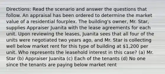 Directions: Read the scenario and answer the questions that follow. An appraisal has been ordered to determine the market value of a residential fourplex. The building's owner, Mr. Star, supplies Appraiser Juanita with the lease agreements for each unit. Upon reviewing the leases, Juanita sees that all four of the units were negotiated two years ago, and Mr. Star is collecting well below market rent for this type of building at 1,200 per unit. Who represents the leasehold interest in this case? (a) Mr. Star (b) Appraiser Juanita (c) Each of the tenants (d) No one since the tenants are paying below market rent