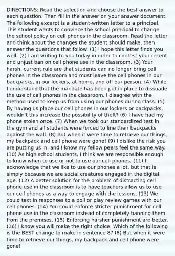 DIRECTIONS: Read the selection and choose the best answer to each question. Then fill in the answer on your answer document. The following excerpt is a student-written letter to a principal. This student wants to convince the school principal to change the school policy on cell phones in the classroom. Read the letter and think about the changes the student should make, then answer the questions that follow. (1) I hope this letter finds you well. (2) I am writing to you today in order to contest your recent and unjust ban on cell phone use in the classroom. (3) Your harsh, current rule are that students can no longer bring cell phones in the classroom and must leave the cell phones in our backpacks, in our lockers, at home, and off our person. (4) While I understand that the mandate has been put in place to dissuade the use of cell phones in the classroom, I disagree with the method used to keep us from using our phones during class. (5) By having us place our cell phones in our lockers or backpacks, wouldn't this increase the possibility of theft? (6) I have had my phone stolen once. (7) When we took our standardized test in the gym and all students were forced to line their backpacks against the wall. (8) But when it were time to retrieve our things, my backpack and cell phone were gone! (9) I dislike the risk you are putting us in, and I know my fellow peers feel the same way. (10) As high school students, I think we are responsible enough to know when to use or not to use our cell phones. (11) I acknowledge that we like to use our phones a lot, but that is simply because we are social creatures engaged in the digital age. (12) A better solution for the problem of distracting cell phone use in the classroom is to have teachers allow us to use our cell phones as a way to engage with the lessons. (13) We could text in responses to a poll or play review games with our cell phones. (14) You could enforce stricter punishment for cell phone use in the classroom instead of completely banning them from the premises. (15) Enforcing harsher punishment are better. (16) I know you will make the right choice. Which of the following is the BEST change to make in sentence 8? (8) But when it were time to retrieve our things, my backpack and cell phone were gone!