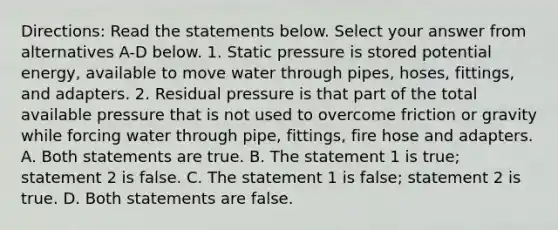 Directions: Read the statements below. Select your answer from alternatives A-D below. 1. Static pressure is stored potential energy, available to move water through pipes, hoses, fittings, and adapters. 2. Residual pressure is that part of the total available pressure that is not used to overcome friction or gravity while forcing water through pipe, fittings, fire hose and adapters. A. Both statements are true. B. The statement 1 is true; statement 2 is false. C. The statement 1 is false; statement 2 is true. D. Both statements are false.