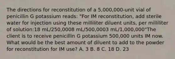 The directions for reconstitution of a 5,000,000-unit vial of penicillin G potassium reads: "For IM reconstitution, add sterile water for injection using these milliliter diluent units, per milliliter of solution:18 mL/250,0008 mL/500,0003 mL/1,000,000"The client is to receive penicillin G potassium 500,000 units IM now. What would be the best amount of diluent to add to the powder for reconstitution for IM use? A. 3 B. 8 C. 18 D. 23