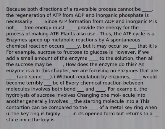 Because both directions of a reversible process cannot be ____, the regeneration of ATP from ADP and inorganic phosphate is necessarily ____ Since ATP formation from ADP and inorganic P is not ____free energy must _____provide the energy for the ____ process of making ATP. Plants also use . Thus, the ATP cycle is a Enzymes speed up metabolic reactions by A spontaneous chemical reaction occurs _____y, but it may occur so ___ that it is For example, sucrose to fructose to glucose is However, if we add a small amount of the enzyme ____ to the solution, then all the sucrose may be ____, How does the enzyme do this? An enzyme is a In this chapter, we are focusing on enzymes that are ____ (and some ___).) Without regulation by enzymes, ____ would become terribly ___ bc of Every chemical reaction between molecules involves both bond ___ and ____. For example, the hydrolysis of sucrose involves Changing one mol- ecule into another generally involves __the starting molecule into a This contortion can be compared to the ____ of a metal key ring when u The key ring is highly ____ in its opened form but returns to a __ state once the key is