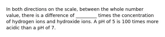 In both directions on the scale, between the whole number value, there is a difference of _________ times the concentration of hydrogen ions and hydroxide ions. A pH of 5 is 100 times more acidic than a pH of 7.