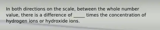 In both directions on the scale, between the whole number value, there is a difference of _____ times the concentration of hydrogen ions or hydroxide ions.