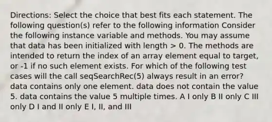 Directions: Select the choice that best fits each statement. The following question(s) refer to the following information Consider the following instance variable and methods. You may assume that data has been initialized with length > 0. The methods are intended to return the index of an array element equal to target, or -1 if no such element exists. For which of the following test cases will the call seqSearchRec(5) always result in an error? data contains only one element. data does not contain the value 5. data contains the value 5 multiple times. A I only B II only C III only D I and II only E I, II, and III