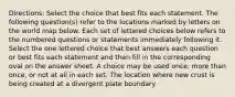 Directions: Select the choice that best fits each statement. The following question(s) refer to the locations marked by letters on the world map below. Each set of lettered choices below refers to the numbered questions or statements immediately following it. Select the one lettered choice that best answers each question or best fits each statement and then fill in the corresponding oval on the answer sheet. A choice may be used once, more than once, or not at all in each set. The location where new crust is being created at a divergent plate boundary