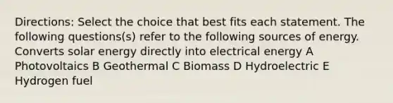 Directions: Select the choice that best fits each statement. The following questions(s) refer to the following sources of energy. Converts solar energy directly into electrical energy A Photovoltaics B Geothermal C Biomass D Hydroelectric E Hydrogen fuel