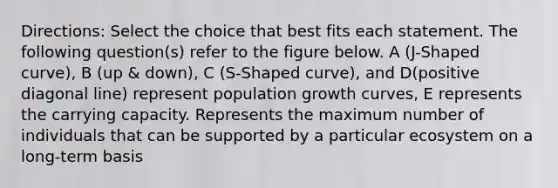 Directions: Select the choice that best fits each statement. The following question(s) refer to the figure below. A (J-Shaped curve), B (up & down), C (S-Shaped curve), and D(positive diagonal line) represent population growth curves, E represents the carrying capacity. Represents the maximum number of individuals that can be supported by a particular ecosystem on a long-term basis