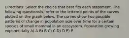 Directions: Select the choice that best fits each statement. The following questions(s) refer to the lettered points of the curves plotted on the graph below. The curves show two possible patterns of change in population size over time for a certain species of small mammal in an ecosystem. Population growing exponentially A) A B) B C) C D) D E) E