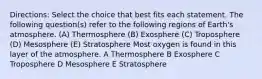 Directions: Select the choice that best fits each statement. The following question(s) refer to the following regions of Earth's atmosphere. (A) Thermosphere (B) Exosphere (C) Troposphere (D) Mesosphere (E) Stratosphere Most oxygen is found in this layer of the atmosphere. A Thermosphere B Exosphere C Troposphere D Mesosphere E Stratosphere